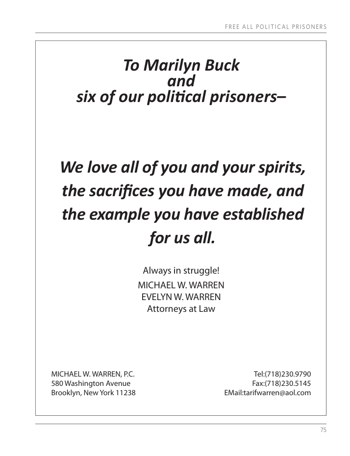 To Marilyn Buck and six of our political prisoners— We love all of you and your spirits, the sacrifices you have made, and the example you have established for us all. Always in struggle! MICHAEL W. WARREN EVELYN W. WARREN Attorneys at Law MICHAEL W. WARREN, P.C. Tel(718)230.9790 580 Washington Avenue Fax:(718)230.5145 Brooklyn, New York 11238 EMail:tarifwarren@aol.com